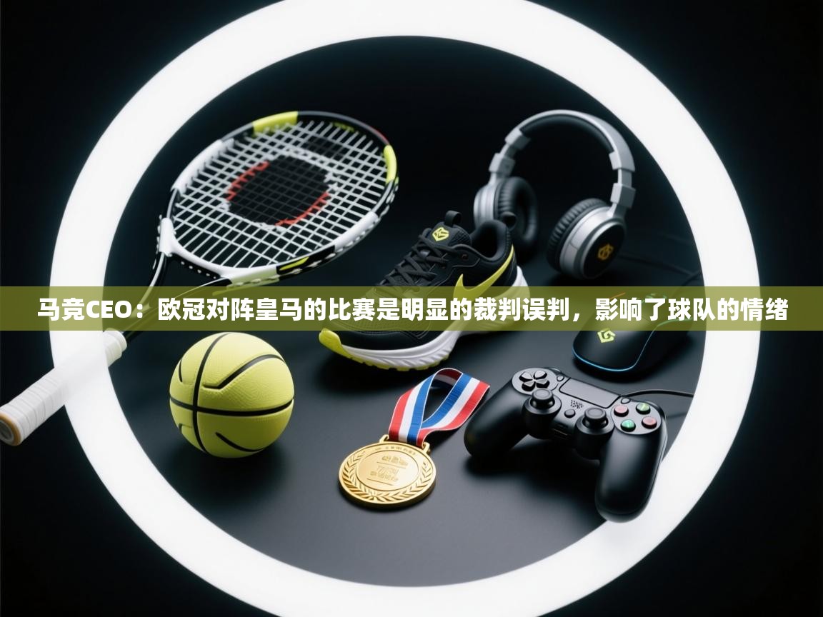 海星体育app下载-马竞CEO:欧冠对阵皇马的比赛是明显的裁判误判,影响了球队的情绪 第2张