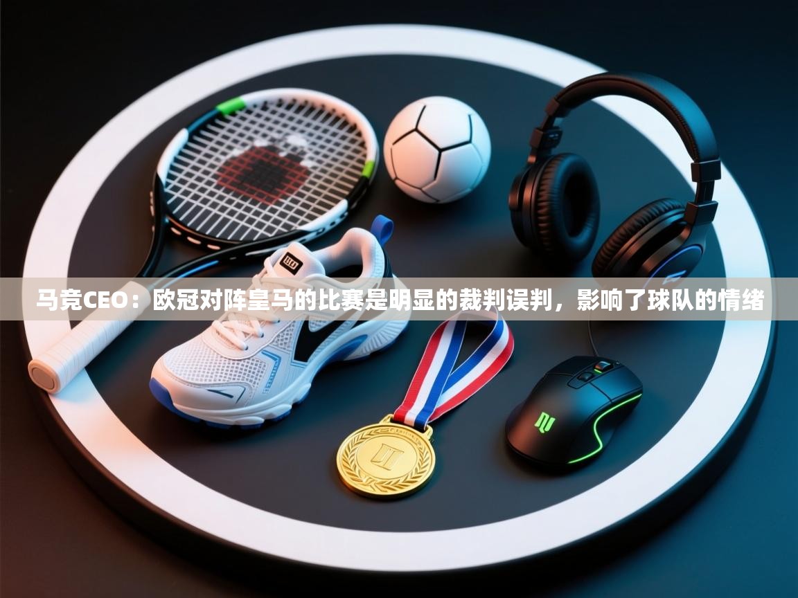 海星体育app下载-马竞CEO:欧冠对阵皇马的比赛是明显的裁判误判,影响了球队的情绪 第3张